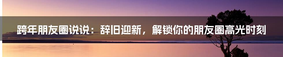 跨年朋友圈说说：辞旧迎新，解锁你的朋友圈高光时刻