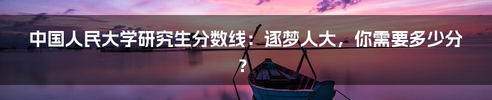 中国人民大学研究生分数线:逐梦人大,你需要多少分?