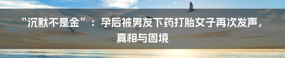 “沉默不是金”:孕后被男友下药打胎女子再次发声,真相与困境