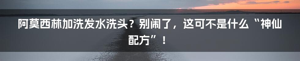 阿莫西林加洗发水洗头?别闹了,这可不是什么“神仙配方”!