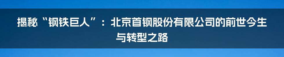 揭秘“钢铁巨人”:北京首钢股份有限公司的前世今生与转型之路
