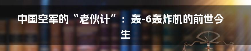 中国空军的“老伙计”:轰-6轰炸机的前世今生