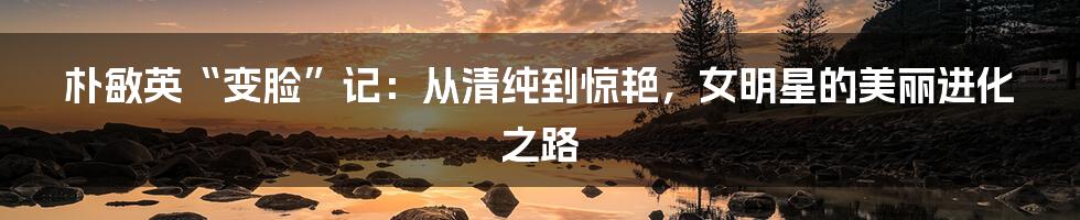 朴敏英“变脸”记：从清纯到惊艳，女明星的美丽进化之路