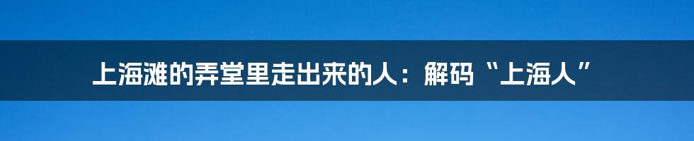上海滩的弄堂里走出来的人：解码“上海人”