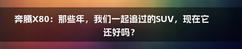 奔腾X80:那些年,我们一起追过的SUV,现在它还好吗?