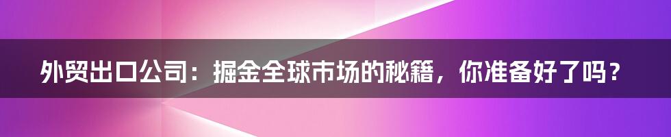 外贸出口公司:掘金全球市场的秘籍,你准备好了吗?