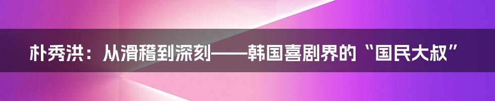 朴秀洪:从滑稽到深刻——韩国喜剧界的“国民大叔”