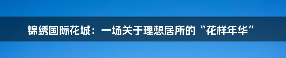 锦绣国际花城:一场关于理想居所的“花样年华”