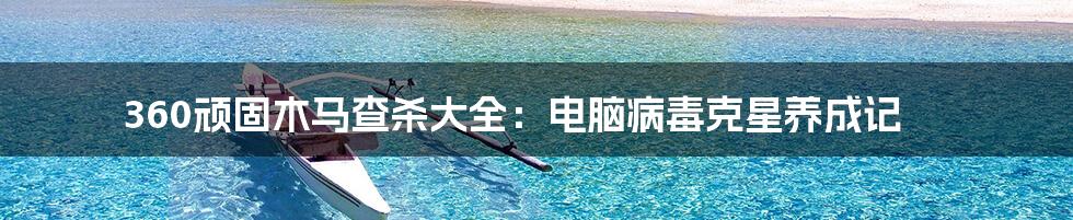 360顽固木马查杀大全：电脑病毒克星养成记