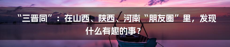 “三晋同”:在山西、陕西、河南“朋友圈”里,发现什么有趣的事?