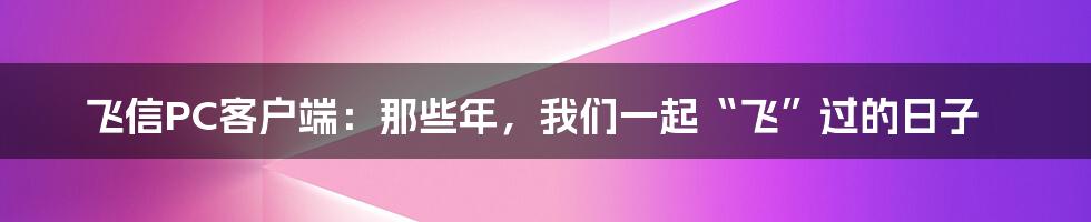 飞信PC客户端:那些年,我们一起“飞”过的日子