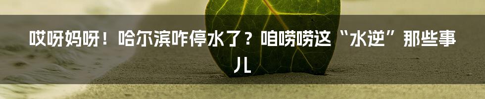哎呀妈呀！哈尔滨咋停水了？咱唠唠这“水逆”那些事儿