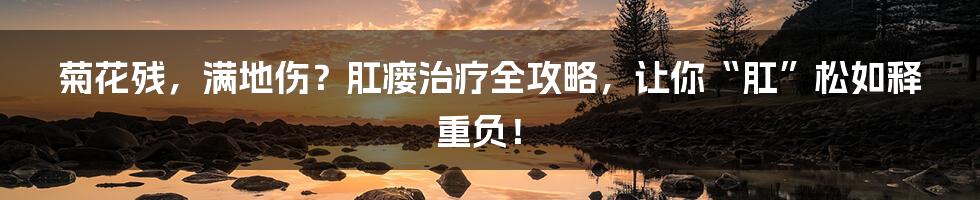 菊花残，满地伤？肛瘘治疗全攻略，让你“肛”松如释重负！
