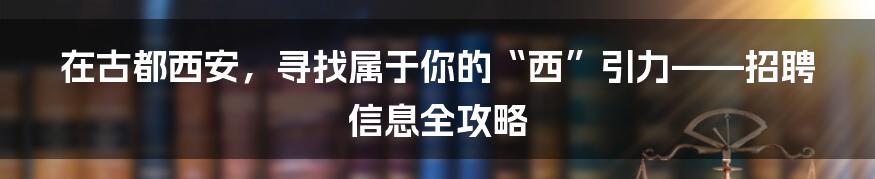 在古都西安,寻找属于你的“西”引力——招聘信息全攻略