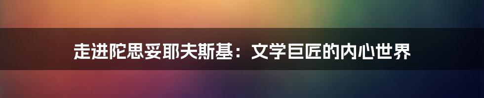 走进陀思妥耶夫斯基:文学巨匠的内心世界
