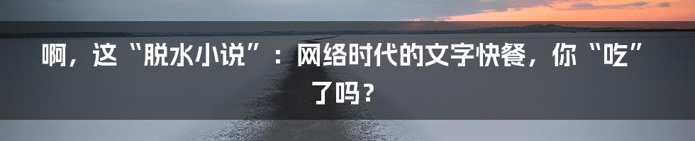 啊,这“脱水小说”:网络时代的文字快餐,你“吃”了吗?