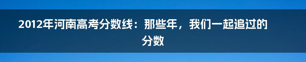 2012年河南高考分数线：那些年，我们一起追过的分数