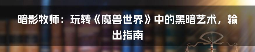 暗影牧师:玩转《魔兽世界》中的黑暗艺术,输出指南
