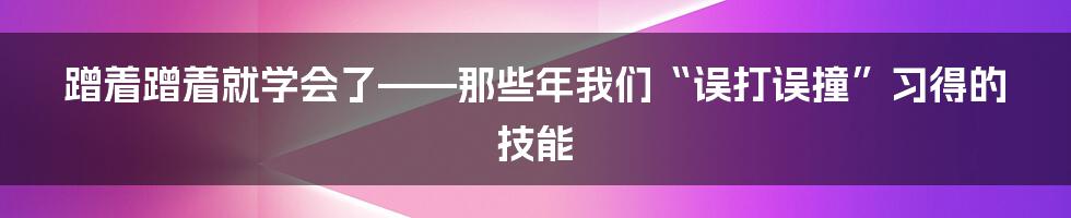 蹭着蹭着就学会了——那些年我们“误打误撞”习得的技能