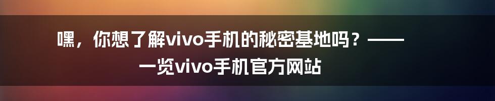 嘿,你想了解vivo手机的秘密基地吗?—— 一览vivo手机官方网站