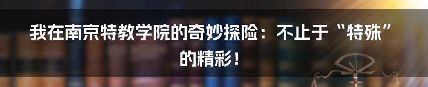 我在南京特教学院的奇妙探险：不止于“特殊”的精彩！