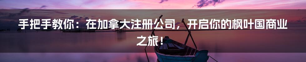 手把手教你：在加拿大注册公司，开启你的枫叶国商业之旅！