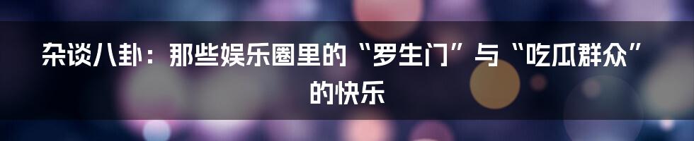 杂谈八卦：那些娱乐圈里的“罗生门”与“吃瓜群众”的快乐