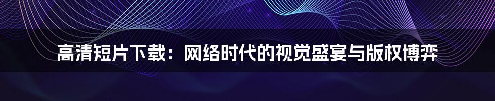 高清短片下载：网络时代的视觉盛宴与版权博弈