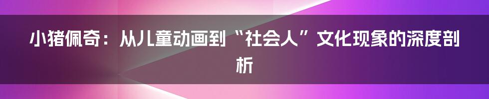小猪佩奇:从儿童动画到“社会人”文化现象的深度剖析