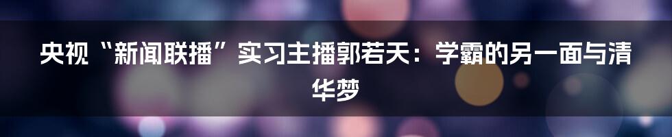 央视“新闻联播”实习主播郭若天：学霸的另一面与清华梦
