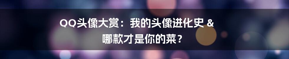 QQ头像大赏：我的头像进化史 & 哪款才是你的菜？