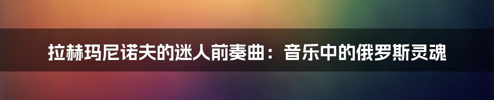 拉赫玛尼诺夫的迷人前奏曲:音乐中的俄罗斯灵魂