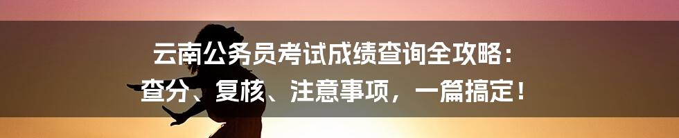 云南公务员考试成绩查询全攻略: 查分、复核、注意事项,一篇搞定!