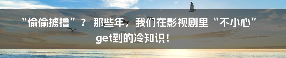 “偷偷掳撸”? 那些年,我们在影视剧里“不小心”get到的冷知识!
