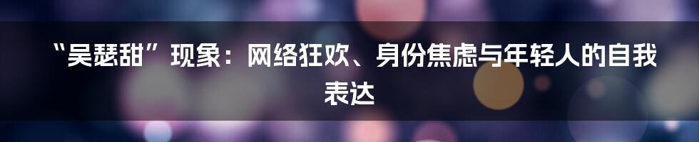 “吴瑟甜”现象:网络狂欢、身份焦虑与年轻人的自我表达