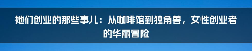 她们创业的那些事儿：从咖啡馆到独角兽，女性创业者的华丽冒险