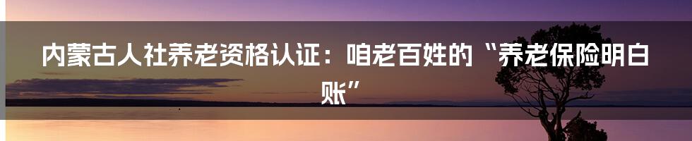 内蒙古人社养老资格认证：咱老百姓的“养老保险明白账”