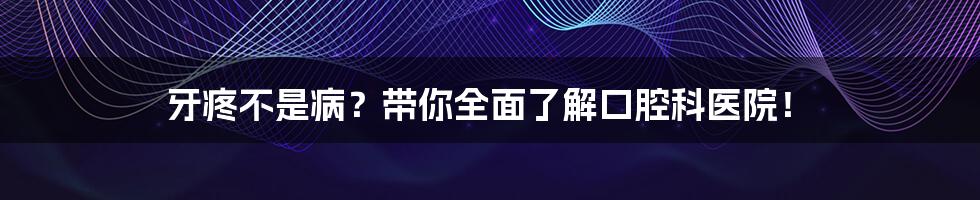 牙疼不是病?带你全面了解口腔科医院!