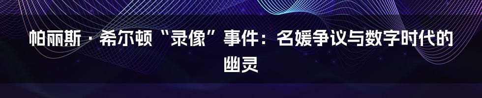 帕丽斯·希尔顿“录像”事件：名媛争议与数字时代的幽灵