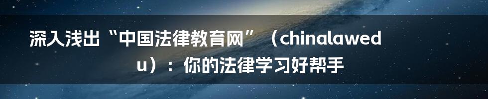 深入浅出“中国法律教育网”（chinalawedu）：你的法律学习好帮手