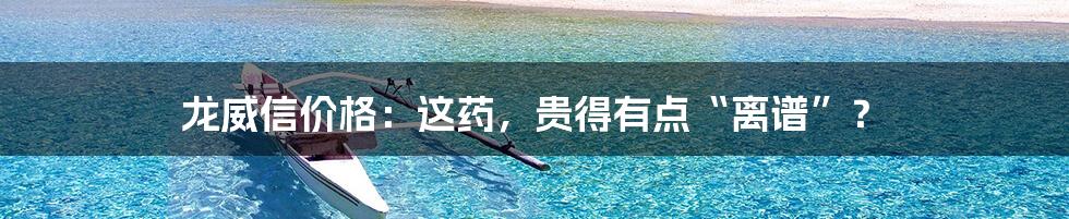 龙威信价格:这药,贵得有点“离谱”?
