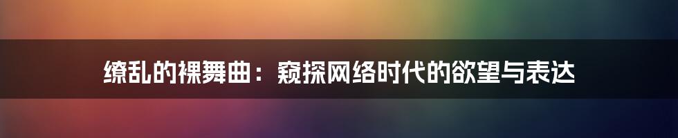 缭乱的裸舞曲:窥探网络时代的欲望与表达