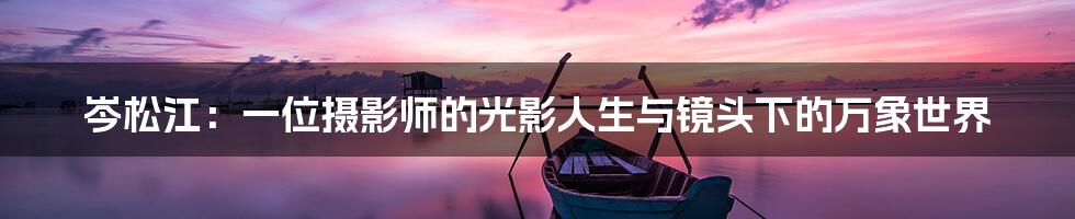 岑松江:一位摄影师的光影人生与镜头下的万象世界