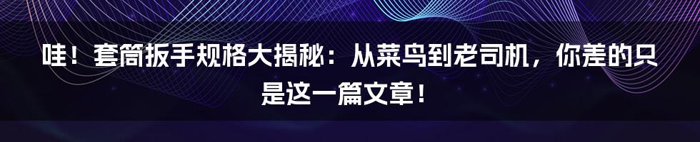 哇！套筒扳手规格大揭秘：从菜鸟到老司机，你差的只是这一篇文章！