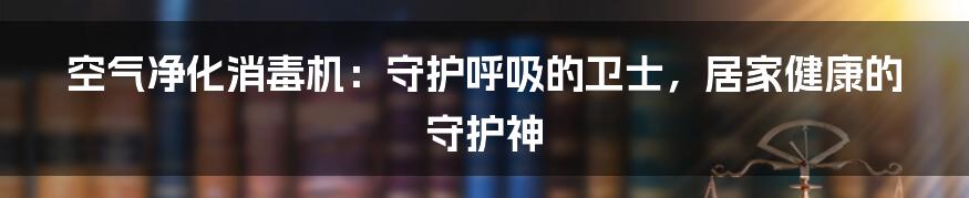 空气净化消毒机：守护呼吸的卫士，居家健康的守护神