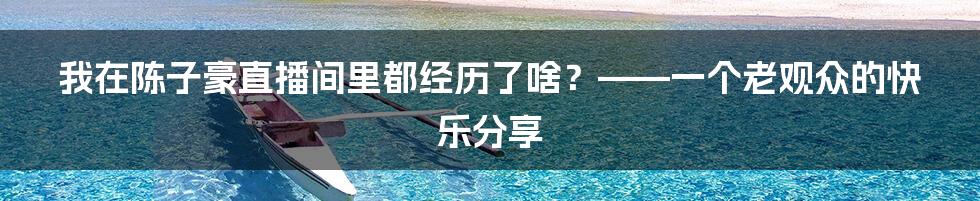 我在陈子豪直播间里都经历了啥？——一个老观众的快乐分享
