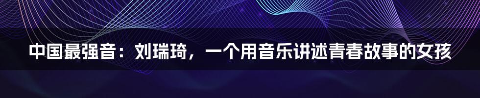 中国最强音:刘瑞琦,一个用音乐讲述青春故事的女孩