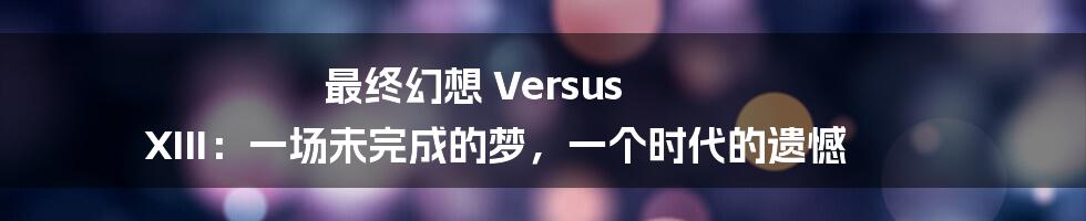 最终幻想 Versus XIII：一场未完成的梦，一个时代的遗憾