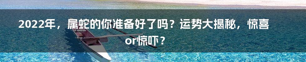 2022年,属蛇的你准备好了吗?运势大揭秘,惊喜or惊吓?