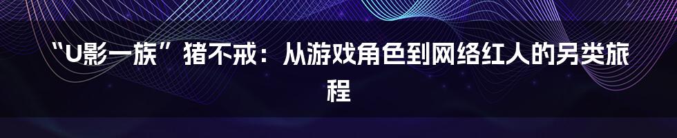 “U影一族”猪不戒:从游戏角色到网络红人的另类旅程